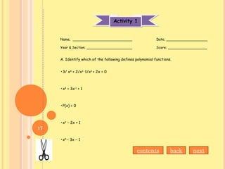 Activity 1Activity 1
Name; ___________________________ Date; ___________________
Year & Section; _____________________ Score; __________________
A. Identify which of the following defines polynomial functions.
•3/ x4
+ 2/x3 –
1/x2
+ 2x = 0
•x4
+ 3x-1
+ 1
•P(x) = 0
•x3
– 2x + 1
•x5
– 3x – 1
contents back next
17
 