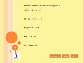 Write each polynomial functions in descending power of x.
1. P(x) = 4 – 3x3
+ 5x + 2x5
2.2x + 23 – x4
+ 6x3
+ x2
= 0
3.P(x) = x6
+ 16 – x5
+ 11x
4.2x3
+ 3 – x4
+ 5xy
5.5 – x3
+ 7x + x2
= 0
nextbackcontents
18
 