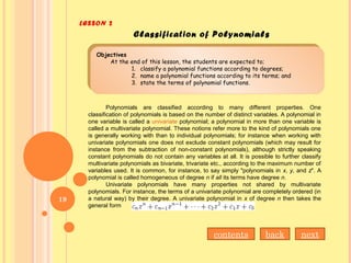 LESSON 2
Objectives
At the end of this lesson, the students are expected to;
1. classify a polynomial functions according to degrees;
2. name a polynomial functions according to its terms; and
3. state the terms of polynomial functions.
Objectives
At the end of this lesson, the students are expected to;
1. classify a polynomial functions according to degrees;
2. name a polynomial functions according to its terms; and
3. state the terms of polynomial functions.
Classification of Polynomials
Polynomials are classified according to many different properties. One
classification of polynomials is based on the number of distinct variables. A polynomial in
one variable is called a univariate polynomial; a polynomial in more than one variable is
called a multivariate polynomial. These notions refer more to the kind of polynomials one
is generally working with than to individual polynomials; for instance when working with
univariate polynomials one does not exclude constant polynomials (which may result for
instance from the subtraction of non-constant polynomials), although strictly speaking
constant polynomials do not contain any variables at all. It is possible to further classify
multivariate polynomials as bivariate, trivariate etc., according to the maximum number of
variables used. It is common, for instance, to say simply "polynomials in x, y, and z". A
polynomial is called homogeneous of degree n if all its terms have degree n.
Univariate polynomials have many properties not shared by multivariate
polynomials. For instance, the terms of a univariate polynomial are completely ordered (in
a natural way) by their degree. A univariate polynomial in x of degree n then takes the
general form
backcontents next
19
 