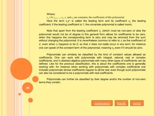 Where;
cn
 ≠ 0, cn-1
, ..., c2
, c1
 and c0
 are constants, the coefficients of this polynomial.
Here the term cn
xn
is called the leading term and its coefficient cn
the leading
coefficient; if the leading coefficient is 1, the univariate polynomial is called monic.
Note that apart from the leading coefficient cn
(which must be non-zero or else the
polynomial would not be of degree n) this general form allows for coefficients to be zero;
when this happens the corresponding term is zero and may be removed from the sum
without changing the polynomial. It is nevertheless common to refer to ci
as the coefficient of
xi
, even when ci
happens to be 0, so that xi
does not really occur in any term; for instance
one can speak of the constant term of the polynomial, meaning c0
even if it should be zero.
Polynomials can similarly be classified by the kind of constant values allowed as
coefficients. One can work with polynomials with integral, rational, real or complex
coefficients, and in abstract algebra polynomials with many other types of coefficients can be
defined. Like for the previous classification, this is about the coefficients one is generally
working with; for instance when working with polynomials with complex coefficients one
includes polynomials whose coefficients happen to all be real, even though such polynomials
can also be considered to be a polynomials with real coefficients.
Polynomials can further be classified by their degree and/or the number of non-zero
terms they contain.
nextbackcontents
20
 