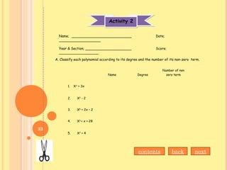 Activity 2Activity 2
Name Degree
Number of non
zero term
1. X3 ­
+ 3x
2. X2
- 2
3. X5
+ 2x – 2
4. X3
+ x + 28
5. X2
+ 4
Name; ___________________________ Date;
___________________
Year & Section; _____________________ Score;
__________________
A. Classify each polynomial according to its degree and the number of its non-zero term.
contents back next
23
 