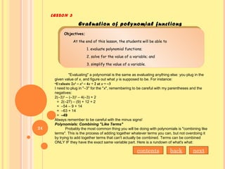 LESSON 3
Evaluation of polynomial functions
Objectives;
At the end of this lesson, the students will be able to
1. evaluate polynomial functions;
2. solve for the value of a variable; and
3. simplify the value of a variable.
Objectives;
At the end of this lesson, the students will be able to
1. evaluate polynomial functions;
2. solve for the value of a variable; and
3. simplify the value of a variable.
"Evaluating" a polynomial is the same as evaluating anything else: you plug in the
given value of x, and figure out what y is supposed to be. For instance:
•Evaluate 2x3
– x2
– 4x + 2 at x = –3
I need to plug in "–3" for the "x", remembering to be careful with my parentheses and the
negatives:
2(–3)3
– (–3)2
– 4(–3) + 2
= 2(–27) – (9) + 12 + 2
= –54 – 9 + 14
= –63 + 14
= –49
Always remember to be careful with the minus signs!
Polynomials: Combining "Like Terms"
Probably the most common thing you will be doing with polynomials is "combining like
terms". This is the process of adding together whatever terms you can, but not overdoing it
by trying to add together terms that can't actually be combined. Terms can be combined
ONLY IF they have the exact same variable part. Here is a rundown of what's what:
nextbackcontents
24
 