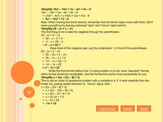 •Simplify 10x3
– 14x2
+ 3x – 4x3
+ 4x – 6
10x3
– 14x2
+ 3x – 4x3
+ 4x – 6
= (10x3
– 4x3
) + (–14x2
) + (3x + 4x) – 6
= 6x3
– 14x2
+ 7x – 6
Note: When moving the terms around, remember that the terms' signs move with them. Don't
mess yourself up by leaving orphaned "plus" and "minus" signs behind.
•Simplify 25 – (x + 3 – x2
)
The first thing to do is take the negative through the parentheses:
25 – (x + 3 – x2
)
= 25 – x – 3 + x2
= x2
– x + 25 – 3
= x2
– x + 22 0
Keep track of the negative sign, put the understood 1 in front of the parentheses:
25 – (x + 3 – x2
)
= 25 – 1(x + 3 – x2
)
= 25 – 1x – 3 + 1x2
= 1x2
– 1x + 25 – 3
= 1x2
– 1x + 22
= x2
– 1x + 22
While the first format (without the 1's being written in) is the more "standard" format,
either format should be acceptable. Use the format that works most successfully for you.
•Simplify x + 2(x – [3x – 8] + 3)
This is just an order of operations problem with a variable in it. If it work carefully from the
inside out, paying careful attention to "minus" signs, then ;
x + 2(x – [3x – 8] + 3)
= x + 2(x – 1[3x – 8] + 3)
= x + 2(x – 3x + 8 + 3)
= x + 2(–2x + 11)
= x – 4x + 22
= –3x + 22
nextbackcontents
26
 