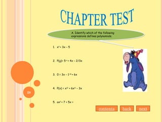 A. Identify which of the following
expressions defines polynomials.
A. Identify which of the following
expressions defines polynomials.
1. x3
+ 3x – 5
2. P(g)= 5-x
+ 4x – 2/3x
3. 0 = 3x – 1-10
+ 6x
4. P(x) = x12
+ 6x11
– 3x
5. ax2
+ 7 + 5x =
nextbackcontents
28
 