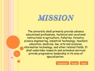 The university shall primarily provide advance
educational professions, technical and vocational
instructions in agriculture, fisheries, forestry,
science engineering, industrial technology, teachers
education, medicine, law, arts and sciences,
information technology, and other related fields. It
shall undertake research and extension services
provide progressive leadership in its area of
specialization.
contents back next
3
 