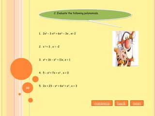 C. Evaluate the following polynomials.C. Evaluate the following polynomials.
1. 2x4
– 3 x12
+ 6x11
– 3x , x= 2
2. x 2
+ 3 , x = -2
3. x6
+ 16 – x5
+ 11x, x = 1
4. 5 – x3
+ 7x + x2
, x = 0
5. 2x + 23 – x4
+ 6x3
+ x2
, x = 3
nextbackcontents
30
 