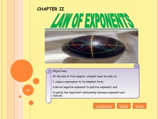 CHAPTER II
Objectives;
At the end of this chapter, student must be able to:
1. reduce expression to its simplest form;
2.derive negative exponent to positive exponent; and
3.realize the important relationship between exponent and
radicals.
Objectives;
At the end of this chapter, student must be able to:
1. reduce expression to its simplest form;
2.derive negative exponent to positive exponent; and
3.realize the important relationship between exponent and
radicals.
backcontents next
31
 