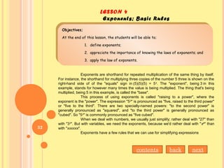 LESSON 4
Exponents; Basic Rules
Objectives;
At the end of this lesson, the students will be able to;
1. define exponents;
2. appreciate the importance of knowing the laws of exponents; and
3. apply the law of exponents.
Objectives;
At the end of this lesson, the students will be able to;
1. define exponents;
2. appreciate the importance of knowing the laws of exponents; and
3. apply the law of exponents.
Exponents are shorthand for repeated multiplication of the same thing by itself.
For instance, the shorthand for multiplying three copies of the number 5 three is shown on the
right-hand side of of the "equals" sign in (5)(5)(5) = 53
. The "exponent", being 3 in this
example, stands for however many times the value is being multiplied. The thing that's being
multiplied, being 5 in this example, is called the "base".
This process of using exponents is called "raising to a power", where the
exponent is the "power". The expression "53
" is pronounced as "five, raised to the third power"
or "five to the third". There are two specially-named powers: "to the second power" is
generally pronounced as "squared", and "to the third power" is generally pronounced as
"cubed". So "53
" is commonly pronounced as "five cubed".
When we deal with numbers, we usually just simplify; rather deal with "27" than
with "33
". But with variables, we need the exponents, because we'd rather deal with "x6
" than
with "xxxxxx".
Exponents have a few rules that we can use for simplifying expressions
contents back next
32
 