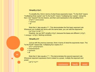 •Simplify (x3
)(x4
)
To simplify this, think in terms of what those exponents mean. "To the third" means
"multiplying three copies" and "to the fourth" means "multiplying four copies". Using this
fact, I can "expand" the two factors, and then work backwards to the simplified form:
(x3
)(x4
) = (xxx) (xxxx)
= xxxxxxx
= x7
Note that x7
also equals x(3+4)
. This demonstrates the first basic exponent rule:
Whenever you multiply two terms with the same base, you can add the exponents:
( x m
 ) ( x n
 ) = x( m + n )
However, we can NOT simplify (x4
)(y3
), because the bases are different: (x4
)(y3
)
= xxxxyyy = (x4
)(y3
). Nothing combines.
•Simplify (x2
)4  
Just as with the previous exercise, think in terms of what the exponents mean. The
"to the fourth" means that multiplying four copies of x2
:
(x2
)4
= (x2
)(x2
)(x2
)(x2
)
= (xx)(xx)(xx)(xx)
= xxxxxxxx
= x8
Note that x8
also equals x( 2×4 )
. This demonstrates the second exponent rule:
Whenever exponent expression that is raised to a power, multiply the exponent and
power:
( xm
 ) n
 = x m n
nextbackcontents
33
 