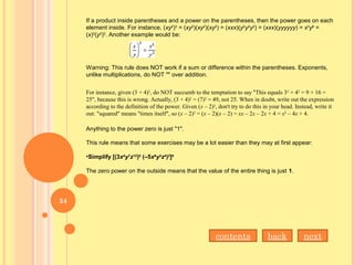 If a product inside parentheses and a power on the parentheses, then the power goes on each
element inside. For instance, (xy2
)3
= (xy2
)(xy2
)(xy2
) = (xxx)(y2
y2
y2
) = (xxx)(yyyyyy) = x3
y6
=
(x)3
(y2
)3
. Another example would be:
Warning: This rule does NOT work if a sum or difference within the parentheses. Exponents,
unlike multiplications, do NOT "" over addition.
For instance, given (3 + 4)2
, do NOT succumb to the temptation to say "This equals 32
+ 42
= 9 + 16 =
25", because this is wrong. Actually, (3 + 4)2
= (7)2
= 49, not 25. When in doubt, write out the expression
according to the definition of the power. Given (x – 2)2
, don't try to do this in your head. Instead, write it
out: "squared" means "times itself", so (x – 2)2
= (x – 2)(x – 2) = xx – 2x – 2x + 4 = x2
– 4x + 4.
Anything to the power zero is just "1".
This rule means that some exercises may be a lot easier than they may at first appear:
•Simplify [(3x4
y7
z12
)5
 (–5x9
y3
z4
)2
]0
The zero power on the outside means that the value of the entire thing is just 1.
nextbackcontents
34
 