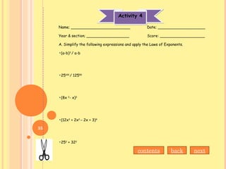 Activity 4Activity 4
Name; _________________________ Date; ____________________
Year & section; __________________ Score: ___________________
A. Simplify the following expressions and apply the Laws of Exponents.
•(a-b)3
/ a-b
•25100
/ 12550
•(8x 2
- x)3
•(12x3
+ 2x2
– 2x + 3)4
•252
+ 322
nextbackcontents
35
 