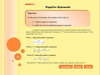 LESSON 5
Negative Exponents
Objectives;
At the end of this lesson, the student will be able to;
1. simplify negative exponents;
2. show the rule of simplifying negative exponent.
Objectives;
At the end of this lesson, the student will be able to;
1. simplify negative exponents;
2. show the rule of simplifying negative exponent.
A negative exponent just means that the base is on the wrong side of the fraction line, it
needs to flip the base to the other side. For instance, "x–2
" (ecks to the minus two) just means "x2
, but
underneath, as in 1/(x2
)".
Write x–4
 using only positive exponents.
•Write x2
 / x–3
 using only positive exponents.
•Write 2x–1
 using only positive exponents.
Note that the "2" above does not move with the variable; the exponent is only on the "x".
nextbackcontents
36
 