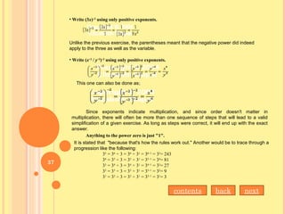 • Write (3x)–2
 using only positive exponents.
Unlike the previous exercise, the parentheses meant that the negative power did indeed
apply to the three as well as the variable.
• Write (x–2
 / y–3
)–2
 using only positive exponents.
This one can also be done as;
Since exponents indicate multiplication, and since order doesn't matter in
multiplication, there will often be more than one sequence of steps that will lead to a valid
simplification of a given exercise. As long as steps were correct, it will end up with the exact
answer.
Anything to the power zero is just "1".
It is stated that "because that's how the rules work out." Another would be to trace through a
progression like the following:
35
= 36
÷ 3 = 36
÷ 31
= 36–1
= 35
= 243
34
= 35
÷ 3 = 35
÷ 31
= 35–1
= 34
= 81
33
= 34
÷ 3 = 34
÷ 31
= 34–1
= 33
= 27
32
= 33
÷ 3 = 33
÷ 31
= 33–1
= 32
= 9
31
= 32
÷ 3 = 32
÷ 31
= 32–1
= 31
= 3
nextbackcontents
37
 