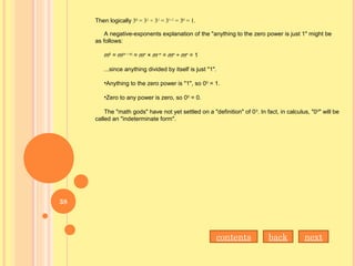 Then logically 30
= 31
÷ 31
= 31–1
= 30
= 1.
A negative-exponents explanation of the "anything to the zero power is just 1" might be
as follows:
m0
= m(n – n)
= mn
× m–n
= mn
÷ mn
= 1
...since anything divided by itself is just "1".
•Anything to the zero power is "1", so 00
= 1.
•Zero to any power is zero, so 00
= 0.
The "math gods" have not yet settled on a "definition" of 00
. In fact, in calculus, "00
" will be
called an "indeterminate form".
nextbackcontents
38
 