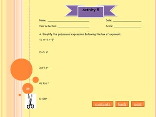 Activity 5Activity 5
Name; ___________________________ Date; ___________________
Year & Section; _____________________ Score; __________________
A. Simplify the polynomial expression following the law of exponent.
1.( m-4
/ n-2
)-3
2.s-9
/ s2
3.x6
/ x-5
4.( 4y) -2
5.100-9
nextbackcontents
39
 