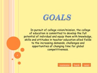 In pursuit of college vision/mission, the college
of education is committed to develop the full
potential of individual and equip them with knowledge,
skills and attitudes in teacher education allied fields
to the increasing demands, challenges and
opportunities of changing time for global
competitiveness.
nextbackcontents
4
 