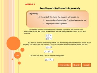 LESSON 6
Fractional (Rational) Exponents
Objectives;
At the end of this topic, the students will be able to;
1. know the law of simplifying Fractional exponents; and
2. simplify factional exponents.
Objectives;
At the end of this topic, the students will be able to;
1. know the law of simplifying Fractional exponents; and
2. simplify factional exponents.
You already know of one relationship between exponents and radicals: the
appropriate radical will "undo" an exponent, and the right power will "undo" a root. For
example:
But there is another relationship (which can make computations like those above much
simpler): For the square (or "second") root, we can write it as the one-half power, like this:
The cube (or "third") root is the one-third power:
nextbackcontents
40
 