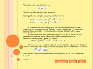 The fourth root is the one-fourth power:
The fifth root is the one-fifth power; and so on.
Looking at the first examples, we can re-write them like this:
You can enter fractional exponents on your calculator for evaluation, but you
must remember to use parentheses. If you are trying to evaluate, say, 15(4/5)
, you must
put parentheses around the "4/5", because otherwise your calculator will think you
mean "(15 4
) ÷ 5".
Fractional exponents allow greater flexibility (you'll see this lot in calculus), are
often easier to write than the equivalent radical format, and permit you to do
calculations that you couldn't before. For instance:
Whenever you see a fractional exponent, remember that the top number is the power,
and the lower number is the root (if you're converting back to the radical format). For instance:
Some decimal powers can be written as fractional exponents, too. If "35.5
", recall that 5.5
= 11
/2, so:
35.5
= 311/2
nextbackcontents
41
 