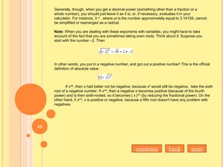 Generally, though, when you get a decimal power (something other than a fraction or a
whole number), you should just leave it as it is, or, if necessary, evaluates it in your
calculator. For instance, 3 pi
, where pi is the number approximately equal to 3.14159, cannot
be simplified or rearranged as a radical.
Note: When you are dealing with these exponents with variables, you might have to take
account of the fact that you are sometimes taking even roots. Think about it: Suppose you
start with the number –2. Then
In other words, you put in a negative number, and got out a positive number! This is the official
definition of absolute value:
If x3/6
, then x had better not be negative, because x3
would still be negative, take the sixth
root of a negative number. If x4/6
, then a negative x becomes positive (because of the fourth
power) and is then sixth-rooted, so it becomes | x |2/3
(by reducing the fractional power). On the
other hand, if x4/5
, x is positive or negative, because a fifth root doesn't have any problem with
negatives.
nextbackcontents
42
 
