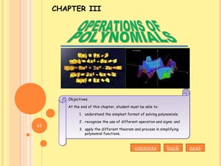 CHAPTER III
Objectives;
At the end of this chapter, student must be able to:
1. understand the simplest format of solving polynomials;
2. recognize the use of different operation and signs; and
3. apply the different theorem and process in simplifying
polynomial functions.
Objectives;
At the end of this chapter, student must be able to:
1. understand the simplest format of solving polynomials;
2. recognize the use of different operation and signs; and
3. apply the different theorem and process in simplifying
polynomial functions.
contents back next
47
 