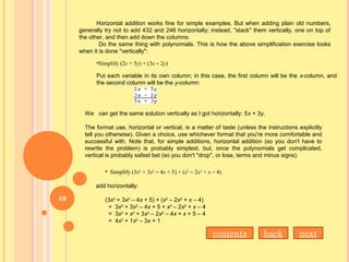 Horizontal addition works fine for simple examples. But when adding plain old numbers,
generally try not to add 432 and 246 horizontally; instead, "stack" them vertically, one on top of
the other, and then add down the columns:
Do the same thing with polynomials. This is how the above simplification exercise looks
when it is done "vertically":
•Simplify (2x + 5y) + (3x – 2y)
Put each variable in its own column; in this case, the first column will be the x-column, and
the second column will be the y-column:
We can get the same solution vertically as I got horizontally: 5x + 3y.
The format use, horizontal or vertical, is a matter of taste (unless the instructions explicitly
tell you otherwise). Given a choice, use whichever format that you're more comfortable and
successful with. Note that, for simple additions, horizontal addition (so you don't have to
rewrite the problem) is probably simplest, but, once the polynomials get complicated,
vertical is probably safest bet (so you don't "drop", or lose, terms and minus signs).
• Simplify (3x3
+ 3x2
– 4x + 5) + (x3
– 2x2
+ x – 4)
add horizontally:
(3x3
+ 3x2
– 4x + 5) + (x3
– 2x2
+ x – 4)
= 3x3
+ 3x2
– 4x + 5 + x3
– 2x2
+ x – 4
= 3x3
+ x3
+ 3x2
– 2x2
– 4x + x + 5 – 4
= 4x3
+ 1x2
– 3x + 1
contents nextback
49
 