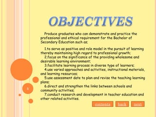 Produce graduates who can demonstrate and practice the
professional and ethical requirement for the Bachelor of
Secondary Education such as;
1.to serve as positive and role model in the pursuit of learning
thereby maintaining high regard to professional growth;
2.focus on the significance of the providing wholesome and
desirable learning environment;
3.facilitate learning process in diverse type of learners;
4.use varied approaches and activities, instructional materials,
and learning resources;
5.use assessment date to plan and revise the teaching learning
plans;
6.direct and strengthen the links between schools and
community activities;
7.conduct research and development in teacher education and
other related activities.
contents back next
5
 