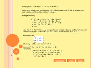 •Simplify (7x2
– x – 4) + (x2
– 2x – 3) + (–2x2
+ 3x + 5)
It's perfectly okay to have to add three or more polynomials at once. I'll just go slowly and do
each step thoroughly, and it should work out right.
Adding horizontally:
(7x2
– x – 4) + (x2
– 2x – 3) + (–2x2
+ 3x + 5)
= 7x2
– x – 4 + x2
– 2x – 3 + –2x2
+ 3x + 5
= 7x2
+ 1x2
– 2x2
– 1x – 2x + 3x – 4 – 3 + 5
= 8x2
– 2x2
– 3x + 3x – 7 + 5
= 6x2
– 2
Note the 1's in the third line. Any time you have a variable without a coefficient, there is an
"understood" 1 as the coefficient. If you find it helpful to write that 1 in, then do so.
Adding vertically:
Either way, I get the same answer: 6x2
– 2
•Simplify (x3
+ 5x2
– 2x) + (x3
+ 3x – 6) + (–2x2
+ x – 2)
Horizontally:
(x3
+ 5x2
– 2x) + (x3
+ 3x – 6) + (–2x2
+ x – 2)
= x3
+ 5x2
– 2x + x3
+ 3x – 6 + –2x2
+ x – 2
= x3
+ x3
+ 5x2
– 2x2
– 2x + 3x + x – 6 – 2
= 2x3
+ 3x2
+ 2x – 8
back nextcontents
50
 