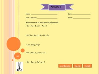 Activity 7Activity 7
Name; ___________________________ Date; ___________________
Year & Section; _____________________ Score; __________________
A.Give the sum of each pair of polynomials.
•3x2
- 4x + 5 , 2x3
– 7x – 2
•10 ( 2a – 3b c) , 4a + 2b – 5c
•( xy- 2xy2
) , 4xy2
•2x2
– 5x + 5 , 3x2
+ x – 7
•3p3
+ 2p + 6 , 4p3
+ p + 2
nextbackcontents
51
 