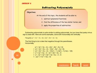 LESSON 8
Subtracting Polynomials
Objectives;
At the end of this topic, the students will be able to;
1. subtract polynomial functions;
2. find the difference of the two similar terms; and
3. apply the properties of subtraction.
Objectives;
At the end of this topic, the students will be able to;
1. subtract polynomial functions;
2. find the difference of the two similar terms; and
3. apply the properties of subtraction.
Subtracting polynomials is quite similar to adding polynomials, but you have that pesky minus
sign to deal with. Here are some examples, done both horizontally and vertically:
•Simplify (x3
+ 3x2
+ 5x – 4) – (3x3
– 8x2
– 5x + 6)
The first thing to do is take that negative through the parentheses.
Horizontally:
(x3
+ 3x2
+ 5x – 4) – (3x3
– 8x2
– 5x + 6)
= (x3
+ 3x2
+ 5x – 4) – 1(3x3
– 8x2
– 5x + 6)
= (x3
+ 3x2
+ 5x – 4) – 1(3x3
) – 1 (–8x2
) – 1(–5x) – 1(6)
= x3
+ 3x2
+ 5x – 4 – 3x3
+ 8x2
+ 5x – 6
= x3
– 3x3
+ 3x2
+ 8x2
+ 5x + 5x – 4 – 6
= –2x3
+ 11x2
+ 10x –10
nextbackcontents
52
 