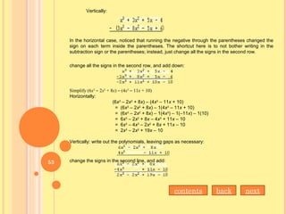 Vertically:
In the horizontal case, noticed that running the negative through the parentheses changed the
sign on each term inside the parentheses. The shortcut here is to not bother writing in the
subtraction sign or the parentheses; instead, just change all the signs in the second row.
change all the signs in the second row, and add down:
Simplify (6x3
– 2x2
+ 8x) – (4x3
– 11x + 10)
Horizontally:
(6x3
– 2x2
+ 8x) – (4x3
– 11x + 10)
= (6x3
– 2x2
+ 8x) – 1(4x3
– 11x + 10)
= (6x3
– 2x2
+ 8x) – 1(4x3
) – 1(–11x) – 1(10)
= 6x3
– 2x2
+ 8x – 4x3
+ 11x – 10
= 6x3
– 4x3
– 2x2
+ 8x + 11x – 10
= 2x3
– 2x2
+ 19x – 10
Vertically: write out the polynomials, leaving gaps as necessary:
change the signs in the second line, and add:
nextbackcontents
53
 
