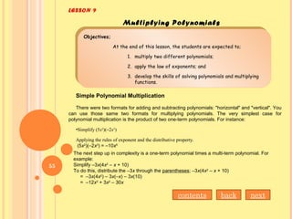 LESSON 9
Multiplying Polynomials
Objectives;
At the end of this lesson, the students are expected to;
1. multiply two different polynomials;
2. apply the law of exponents; and
3. develop the skills of solving polynomials and multiplying
functions.
Objectives;
At the end of this lesson, the students are expected to;
1. multiply two different polynomials;
2. apply the law of exponents; and
3. develop the skills of solving polynomials and multiplying
functions.
Simple Polynomial Multiplication
There were two formats for adding and subtracting polynomials: "horizontal" and "vertical". You
can use those same two formats for multiplying polynomials. The very simplest case for
polynomial multiplication is the product of two one-term polynomials. For instance:
•Simplify (5x2
)(–2x3
)
Applying the rules of exponent and the distributive property.
(5x2
)(–2x3
) = –10x5
The next step up in complexity is a one-term polynomial times a multi-term polynomial. For
example:
Simplify –3x(4x2
– x + 10)
To do this, distribute the –3x through the parentheses; –3x(4x2
– x + 10)
= –3x(4x2
) – 3x(–x) – 3x(10)
= –12x3
+ 3x2
– 30x
contents back next
55
 