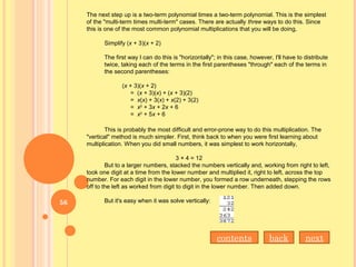 The next step up is a two-term polynomial times a two-term polynomial. This is the simplest
of the "multi-term times multi-term" cases. There are actually three ways to do this. Since
this is one of the most common polynomial multiplications that you will be doing,
Simplify (x + 3)(x + 2)
The first way I can do this is "horizontally"; in this case, however, I'll have to distribute
twice, taking each of the terms in the first parentheses "through" each of the terms in
the second parentheses:
(x + 3)(x + 2)
= (x + 3)(x) + (x + 3)(2)
= x(x) + 3(x) + x(2) + 3(2)
= x2
+ 3x + 2x + 6
= x2
+ 5x + 6
This is probably the most difficult and error-prone way to do this multiplication. The
"vertical" method is much simpler. First, think back to when you were first learning about
multiplication. When you did small numbers, it was simplest to work horizontally,
3 × 4 = 12
But to a larger numbers, stacked the numbers vertically and, working from right to left,
took one digit at a time from the lower number and multiplied it, right to left, across the top
number. For each digit in the lower number, you formed a row underneath, stepping the rows
off to the left as worked from digit to digit in the lower number. Then added down.
But it's easy when it was solve vertically:
nextbackcontents
56
 