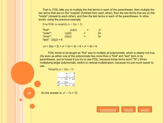 That is, FOIL tells you to multiply the first terms in each of the parentheses, then multiply the
two terms that are on the "outside" (furthest from each other), then the two terms that are on the
"inside" (closest to each other), and then the last terms in each of the parentheses. In other
words, using the previous example
:
•Use FOIL to simplify (x + 3)(x + 2)
"first": (x)(x) = x2
"outer": (x)(2) = 2x
"inner": (3)(x) = 3x
"last": (3)(2) = 6
(x + 3)(x + 2) = x2
+ 2x + 3x + 6 = x2
+ 5x + 6
FOIL tends to be taught as "the" way to multiply all polynomials, which is clearly not true.
(As soon as either one of the polynomials has more than a "first" and "last" term in its
parentheses, you're hosed if you try to use FOIL, because those terms won't "fit".) When
multiplying larger polynomials, switch to vertical multiplication, because it's just much easier to
use.
•Simplify (x – 4)(x – 3)
So the answer is: x2
– 7x + 12
nextbackcontents
58
 