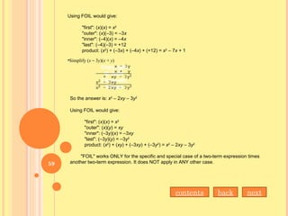 Using FOIL would give:
"first": (x)(x) = x2
"outer": (x)(–3) = –3x
"inner": (–4)(x) = –4x
"last": (–4)(–3) = +12
product: (x2
) + (–3x) + (–4x) + (+12) = x2
– 7x + 1
•Simplify (x – 3y)(x + y)
So the answer is: x2
– 2xy – 3y2
Using FOIL would give:
"first": (x)(x) = x2
"outer": (x)(y) = xy
"inner": (–3y)(x) = –3xy
"last": (–3y)(y) = –3y2
product: (x2
) + (xy) + (–3xy) + (–3y2
) = x2
– 2xy – 3y2
"FOIL" works ONLY for the specific and special case of a two-term expression times
another two-term expression. It does NOT apply in ANY other case.
nextbackcontents
59
 