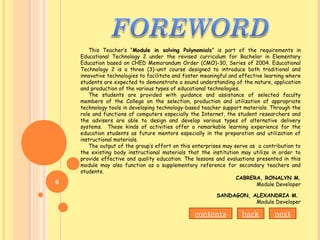 This Teacher’s “Module in solving Polynomials” is part of the requirements in
Educational Technology 2 under the revised curriculum for Bachelor in Elementary
Education based on CHED Memorandum Order (CMO)-30, Series of 2004. Educational
Technology 2 is a three (3)-unit course designed to introduce both traditional and
innovative technologies to facilitate and foster meaningful and effective learning where
students are expected to demonstrate a sound understanding of the nature, application
and production of the various types of educational technologies.
The students are provided with guidance and assistance of selected faculty
members of the College on the selection, production and utilization of appropriate
technology tools in developing technology-based teacher support materials. Through the
role and functions of computers especially the Internet, the student researchers and
the advisers are able to design and develop various types of alternative delivery
systems. These kinds of activities offer a remarkable learning experience for the
education students as future mentors especially in the preparation and utilization of
instructional materials.
The output of the group’s effort on this enterprises may serve as a contribution to
the existing body instructional materials that the institution may utilize in order to
provide effective and quality education. The lessons and evaluations presented in this
module may also function as a supplementary reference for secondary teachers and
students.
CABRERA, RONALYN M.
Module Developer
SANDAGON, ALEXANDRIA M.
Module Developer
nextbackcontents
6
 