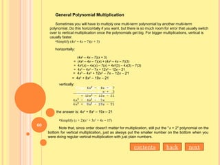 General Polynomial Multiplication
Sometimes you will have to multiply one multi-term polynomial by another multi-term
polynomial. Do this horizontally if you want, but there is so much room for error that usually switch
over to vertical multiplication once the polynomials get big. For bigger multiplications, vertical is
usually faster.
•Simplify (4x2
– 4x – 7)(x + 3)
horizontally:
(4x2
– 4x – 7)(x + 3)
= (4x2
– 4x – 7)(x) + (4x2
– 4x – 7)(3)
= 4x2
(x) – 4x(x) – 7(x) + 4x2
(3) – 4x(3) – 7(3)
= 4x3
– 4x2
– 7x + 12x2
– 12x – 21
  = 4x3
– 4x2
+ 12x2
– 7x – 12x – 21
= 4x3
+ 8x2
– 19x – 21
vertically:
the answer is: 4x3
+ 8x2
– 19x – 21
•Simplify (x + 2)(x3
+ 3x2
+ 4x – 17)
Note that, since order doesn't matter for multiplication, still put the "x + 2" polynomial on the
bottom for vertical multiplication, just as always put the smaller number on the bottom when you
were doing regular vertical multiplication with just plain numbers.
nextbackcontents
60
 