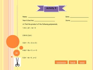 Activity 9Activity 9
Name; ___________________________ Date; ___________________
Year & Section; _____________________ Score; _________________
A. Find the product of the following polynomials.
1.X-3 , 2x2
– 3x + 4
2.8c2
d ( 2cd )
3.2x3
– 7x – 2 ( x- 2 )
4.4p3
+ 5p + 3 , x + 3
5.3x2
- 4x + 5 , x+ 2
nextbackcontents
63
 