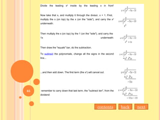 Divide the leading x2
inside by the leading x in front'
Now take that x, and multiply it through the divisor, x + 1. First,
multiply the x (on top) by the x (on the "side"), and carry the x2
underneath:
Then multiply the x (on top) by the 1 (on the "side"), and carry the
1x underneath:
Then draw the "equals" bar, do the subtraction.
To subtract the polynomials, change all the signs in the second
line...
...and then add down. The first term (the x2
) will cancel out:
remember to carry down that last term, the "subtract ten", from the
dividend:
nextbackcontents
65
 