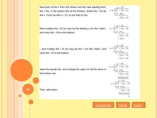 Now look at the x from the divisor and the new leading term,
the –10x, in the bottom line of the division. divide the –10x by
the x, It end up with a –10, so put that on top:
Now multiply the –10 (on top) by the leading x (on the "side"),
and carry the –10x to the bottom:
...and multiply the –10 (on top) by the 1 (on the "side"), and
carry the –10 to the bottom:
draw the equals bar, and change the signs on all the terms in
the bottom row:
Then add down:
nextbackcontents
66
 