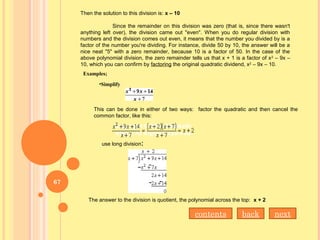 Then the solution to this division is: x – 10
Since the remainder on this division was zero (that is, since there wasn't
anything left over), the division came out "even". When you do regular division with
numbers and the division comes out even, it means that the number you divided by is a
factor of the number you're dividing. For instance, divide 50 by 10, the answer will be a
nice neat "5" with a zero remainder, because 10 is a factor of 50. In the case of the
above polynomial division, the zero remainder tells us that x + 1 is a factor of x2
– 9x –
10, which you can confirm by factoring the original quadratic dividend, x2
– 9x – 10.
Examples;
•Simplify 
This can be done in either of two ways: factor the quadratic and then cancel the
common factor, like this:
use long division:
The answer to the division is quotient, the polynomial across the top: x + 2
nextbackcontents
67
 