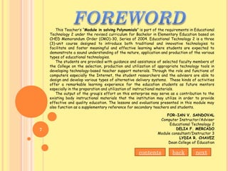 This Teacher’s “Module in solving Polynomials” is part of the requirements in Educational
Technology 2 under the revised curriculum for Bachelor in Elementary Education based on
CHED Memorandum Order (CMO)-30, Series of 2004. Educational Technology 2 is a three
(3)-unit course designed to introduce both traditional and innovative technologies to
facilitate and foster meaningful and effective learning where students are expected to
demonstrate a sound understanding of the nature, application and production of the various
types of educational technologies.
The students are provided with guidance and assistance of selected faculty members of
the College on the selection, production and utilization of appropriate technology tools in
developing technology-based teacher support materials. Through the role and functions of
computers especially the Internet, the student researchers and the advisers are able to
design and develop various types of alternative delivery systems. These kinds of activities
offer a remarkable learning experience for the education students as future mentors
especially in the preparation and utilization of instructional materials.
The output of the group’s effort on this enterprise may serve as a contribution to the
existing body instructional materials that the institution may utilize in order to provide
effective and quality education. The lessons and evaluations presented in this module may
also function as a supplementary reference for secondary teachers and students.
FOR-IAN V. SANDOVAL
Computer Instructor/Adviser
Educational Technology 2
DELIA F. MERCADO
Module consultant/Instructor 3
LYDIA R. CHAVEZ
Dean College of Education
contents back next
7
 