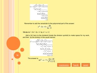 Remember to add the remainder to the polynomial part of the answer:
•Divide 4x4
+ 3x3
+ 2x + 1  by x2
+ x + 2
Add a 0x2
term to the dividend (inside the division symbol) to make space for my work,
and then do the division in the usual manner:
The answer is:
nextbackcontents
70
 
