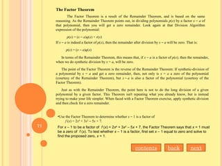 The Factor Theorem is a result of the Remainder Theorem, and is based on the same
reasoning. As the Remainder Theorem points out, in dividing polynomials p(x) by a factor x – a of
that polynomial, then you will get a zero remainder. Look again at that Division Algorithm
expression of the polynomial:
p(x) = (x – a)q(x) + r(x)
If x – a is indeed a factor of p(x), then the remainder after division by x – a will be zero. That is:
p(x) = (x – a)q(x)
The Factor Theorem
In terms of the Remainder Theorem, this means that, if x – a is a factor of p(x), then the remainder,
when we do synthetic division by x = a, will be zero.
The point of the Factor Theorem is the reverse of the Remainder Theorem: If synthetic-division of
a polynomial by x = a and get a zero remainder, then, not only is x = a a zero of the polynomial
(courtesy of the Remainder Theorem), but x – a is also a factor of the polynomial (courtesy of the
Factor Theorem).
Just as with the Remainder Theorem, the point here is not to do the long division of a given
polynomial by a given factor. This Theorem isn't repeating what you already know, but is instead
trying to make your life simpler. When faced with a Factor Theorem exercise, apply synthetic division
and then check for a zero remainder.
•Use the Factor Theorem to determine whether x – 1 is a factor of
f (x) = 2x4
+ 3x2
– 5x + 7.
For x – 1 to be a factor of f (x) = 2x4
+ 3x2
– 5x + 7, the Factor Theorem says that x = 1 must
be a zero of f (x). To test whether x – 1 is a factor, first set x – 1 equal to zero and solve to
find the proposed zero, x = 1.
nextbackcontents
71
 