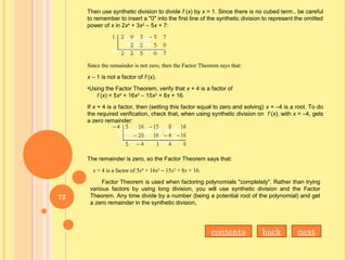Then use synthetic division to divide f (x) by x = 1. Since there is no cubed term., be careful
to remember to insert a "0" into the first line of the synthetic division to represent the omitted
power of x in 2x4
+ 3x2
– 5x + 7:
Since the remainder is not zero, then the Factor Theorem says that:
x – 1 is not a factor of f (x).
•Using the Factor Theorem, verify that x + 4 is a factor of
f (x) = 5x4
+ 16x3
– 15x2
+ 8x + 16.
If x + 4 is a factor, then (setting this factor equal to zero and solving) x = –4 is a root. To do
the required verification, check that, when using synthetic division on f (x), with x = –4, gets
a zero remainder:
The remainder is zero, so the Factor Theorem says that:
x + 4 is a factor of 5x4
+ 16x3
– 15x2
+ 8x + 16.
Factor Theorem is used when factoring polynomials "completely". Rather than trying
various factors by using long division, you will use synthetic division and the Factor
Theorem. Any time divide by a number (being a potential root of the polynomial) and get
a zero remainder in the synthetic division,
nextbackcontents
72
 