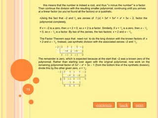 this means that the number is indeed a root, and thus "x minus the number" is a factor.
Then continue the division with the resulting smaller polynomial, continuing until you arrives
at a linear factor (so you've found all the factors) or a quadratic.
•Using the fact that –2 and 1
/3
are zeroes of f (x) = 3x4
+ 5x3
+ x2
+ 5x – 2, factor the
polynomial completely.
If x = –2 is a zero, then x + 2 = 0, so x + 2 is a factor. Similarly, if x = 1
/3
is a zero, then x – 1
/3
= 0, so x – 1
/3
is a factor. By two of the zeroes, the two factors: x + 2 and x – 1
/3
.
The Factor Theorem says that need not to do the long division with the known factors of x
+ 2 and x – 1
/3
. Instead, use synthetic division with the associated zeroes –2 and 1
/3
.
The remainder is zero, which is expected because at the start that –2 was a known zero of the
polynomial. Rather than starting over again with the original polynomial, now work on the
remaining polynomial factor of 3x3
– x2
+ 3x – 1 (from the bottom line of the synthetic division),
divide this by the other given zero, x = 1
/3
:
nextbackcontents
73
 