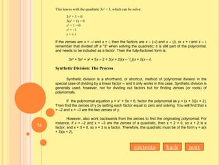 This leaves with the quadratic 3x2
+ 3, which can be solve:
3x2
+ 3 = 0
3(x2
+ 1) = 0
x2
+ 1 = 0
x2
= –1
x = ± i
If the zeroes are x = –i and x = i, then the factors are x – (–i) and x – (i), or x + i and x – i.
remember that divided off a "3" when solving the quadratic; it is still part of the polynomial,
and needs to be included as a factor. Then the fully-factored form is:
3x4
+ 5x3
+ x2
+ 5x – 2 = 3(x + 2)(x – 1
/3
)(x + i)(x – i)
Synthetic Division: The Process 
Synthetic division is a shorthand, or shortcut, method of polynomial division in the
special case of dividing by a linear factor -- and it only works in this case. Synthetic division is
generally used, however, not for dividing out factors but for finding zeroes (or roots) of
polynomials.
If the polynomial equation y = x2
+ 5x + 6, factor the polynomial as y = (x + 3)(x + 2).
Then find the zeroes of y by setting each factor equal to zero and solving. You will find that x
= –2 and x = –3 are the two zeroes of y.
However, also work backwards from the zeroes to find the originating polynomial. For
instance, if x = –2 and x = –3 are the zeroes of a quadratic, then x + 2 = 0, so x + 2 is a
factor, and x + 3 = 0, so x + 3 is a factor. Therefore, the quadratic must be of the form y = a(x
+ 3)(x + 2).
nextbackcontents
74
 