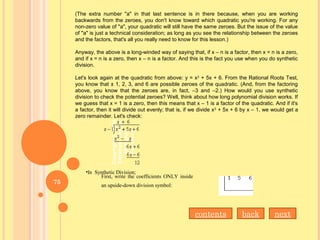 (The extra number "a" in that last sentence is in there because, when you are working
backwards from the zeroes, you don't know toward which quadratic you're working. For any
non-zero value of "a", your quadratic will still have the same zeroes. But the issue of the value
of "a" is just a technical consideration; as long as you see the relationship between the zeroes
and the factors, that's all you really need to know for this lesson.)
Anyway, the above is a long-winded way of saying that, if x – n is a factor, then x = n is a zero,
and if x = n is a zero, then x – n is a factor. And this is the fact you use when you do synthetic
division.
Let's look again at the quadratic from above: y = x2
+ 5x + 6. From the Rational Roots Test,
you know that ± 1, 2, 3, and 6 are possible zeroes of the quadratic. (And, from the factoring
above, you know that the zeroes are, in fact, –3 and –2.) How would you use synthetic
division to check the potential zeroes? Well, think about how long polynomial division works. If
we guess that x = 1 is a zero, then this means that x – 1 is a factor of the quadratic. And if it's
a factor, then it will divide out evenly; that is, if we divide x2
+ 5x + 6 by x – 1, we would get a
zero remainder. Let's check:
First, write the coefficients ONLY inside
an upside-down division symbol:
•In Synthetic Division;
nextbackcontents
75
 