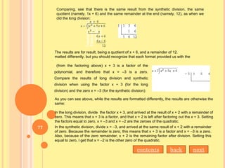 Comparing, see that there is the same result from the synthetic division, the same
quotient (namely, 1x + 6) and the same remainder at the end (namely, 12), as when we
did the long division:
The results are for result, being a quotient of x + 6, and a remainder of 12.
matted differently, but you should recognize that each format provided us with the
(from the factoring above) x + 3 is a factor of the
polynomial, and therefore that x = –3 is a zero.
Compare the results of long division and synthetic
division when using the factor x + 3 (for the long
division) and the zero x = –3 (for the synthetic division):
As you can see above, while the results are formatted differently, the results are otherwise the
same:
In the long division, divide the factor x + 3, and arrived at the result of x + 2 with a remainder of
zero. This means that x + 3 is a factor, and that x + 2 is left after factoring out the x + 3. Setting
the factors equal to zero, x = –3 and x = –2 are the zeroes of the quadratic.
In the synthetic division, divide x = –3, and arrived at the same result of x + 2 with a remainder
of zero. Because the remainder is zero, this means that x + 3 is a factor and x = –3 is a zero.
Also, because of the zero remainder, x + 2 is the remaining factor after division. Setting this
equal to zero, I get that x = –2 is the other zero of the quadratic.
nextbackcontents
77
 