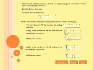 Return to this relationship between factors and zeroes throughout what follows; the two
topics are inextricably intertwined.
Synthetic Division Examples;
•Complete the indicated division.
For this first exercise, display the entire synthetic-division process step-by-step.
First, carry down the "2" that indicates the leading
coefficient:
Multiply by the number on the left, and carry the
result into the next column:
Add down the column:
Multiply by the number on the left, and carry the
result into the next column:
Add down the column:
nextbackcontents
78
 