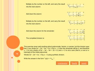 Multiply by the number on the left, and carry the result
into the next column:
Add down the column:
Multiply by the number on the left, and carry the result
into the next column:
Add down the column for the remainder:
The completed division is:
This exercise never said anything about polynomials, factors, or zeroes, but this division says
that, if you divide 2x4
– 3x3
– 5x2
+ 3x + 8 by x – 2, then the remainder will be 2, and therefore
x – 2 is not a factor of 2x4
– 3x3
– 5x2
+ 3x + 8, and x = 2 is not a zero (that is, a root or x-
intercept) of the initial polynomial.
•Divide 3x3
– 2x2
+ 3x – 4 by x – 3 using synthetic division.
Write the answer in the form " q(x) + r(x)
/d(x)
".
nextbackcontents
79
 